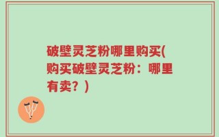破壁灵芝粉哪里购买(购买破壁灵芝粉：哪里有卖？)