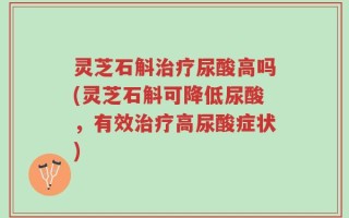 灵芝石斛治疗尿酸高吗(灵芝石斛可降低尿酸，有效治疗高尿酸症状)