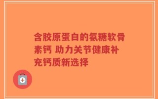 含胶原蛋白的氨糖软骨素钙 助力关节健康补充钙质新选择