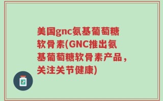 美国gnc氨基葡萄糖软骨素(GNC推出氨基葡萄糖软骨素产品，关注关节健康)