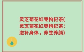 灵芝菊花红枣枸杞茶(灵芝菊花红枣枸杞茶：滋补身体，养生养颜)