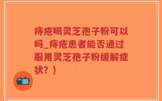 痔疮喝灵芝孢子粉可以吗_痔疮患者能否通过服用灵芝孢子粉缓解症状？)