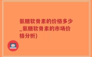 氨糖软骨素的价格多少_氨糖软骨素的市场价格分析)