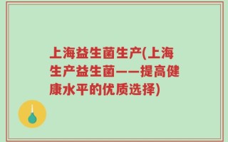 上海益生菌生产(上海生产益生菌——提高健康水平的优质选择)