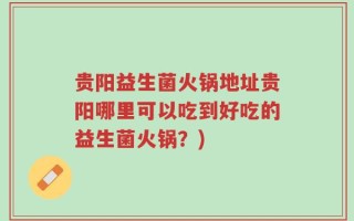 贵阳益生菌火锅地址贵阳哪里可以吃到好吃的益生菌火锅？)