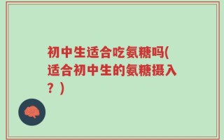 初中生适合吃氨糖吗(适合初中生的氨糖摄入？)