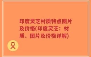 印度灵芝材质特点图片及价格(印度灵芝：材质、图片及价格详解)