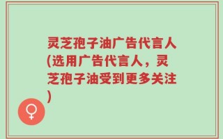 灵芝孢子油广告代言人(选用广告代言人，灵芝孢子油受到更多关注)