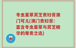 冬虫夏草灵芝贵妇膏澳门可儿(澳门贵妇膏：富含冬虫夏草与灵芝精华的尊贵之选)