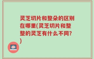 灵芝切片和整朵的区别在哪里(灵芝切片和整整的灵芝有什么不同？)