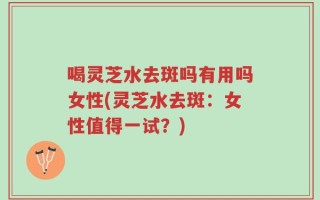 喝灵芝水去斑吗有用吗女性(灵芝水去斑：女性值得一试？)