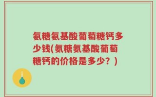 氨糖氨基酸葡萄糖钙多少钱(氨糖氨基酸葡萄糖钙的价格是多少？)