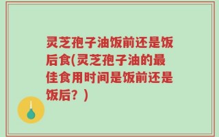 灵芝孢子油饭前还是饭后食(灵芝孢子油的最佳食用时间是饭前还是饭后？)