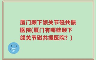 厦门颞下颌关节磁共振医院(厦门有哪些颞下颌关节磁共振医院？)