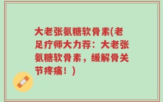 大老张氨糖软骨素(老足疗师大力荐：大老张氨糖软骨素，缓解骨关节疼痛！)
