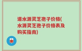 道水源灵芝孢子价格(水源灵芝孢子价格表及购买指南)