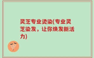 灵芝专业烫染(专业灵芝染发，让你焕发新活力)