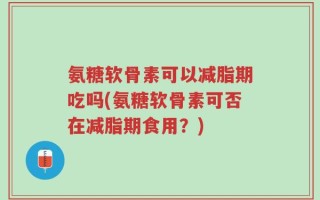 氨糖软骨素可以减脂期吃吗(氨糖软骨素可否在减脂期食用？)