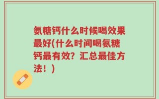 氨糖钙什么时候喝效果最好(什么时间喝氨糖钙最有效？汇总最佳方法！)