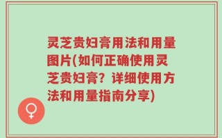 灵芝贵妇膏用法和用量图片(如何正确使用灵芝贵妇膏？详细使用方法和用量指南分享)