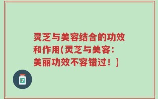 灵芝与美容结合的功效和作用(灵芝与美容：美丽功效不容错过！)
