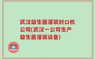 武汉益生菌灌装封口机公司(武汉一公司生产益生菌灌装设备)