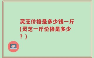 灵芝价格是多少钱一斤(灵芝一斤价格是多少？)