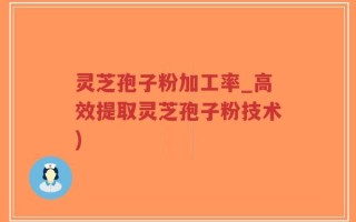 灵芝孢子粉加工率_高效提取灵芝孢子粉技术)
