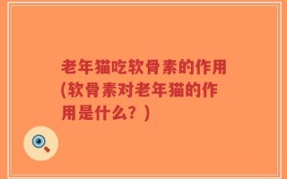 老年猫吃软骨素的作用(软骨素对老年猫的作用是什么？)