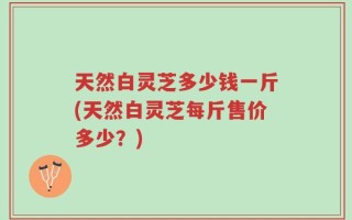 天然白灵芝多少钱一斤(天然白灵芝每斤售价多少？)