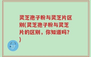 灵芝孢子粉与灵芝片区别(灵芝孢子粉与灵芝片的区别，你知道吗？)