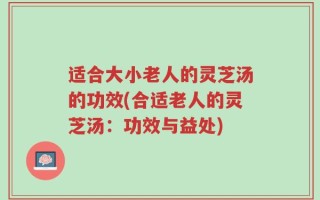 适合大小老人的灵芝汤的功效(合适老人的灵芝汤：功效与益处)