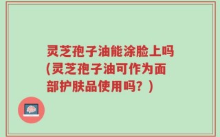 灵芝孢子油能涂脸上吗(灵芝孢子油可作为面部护肤品使用吗？)