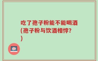 吃了孢子粉能不能喝酒(孢子粉与饮酒相悖？)
