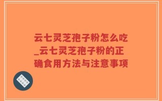 云七灵芝孢子粉怎么吃_云七灵芝孢子粉的正确食用方法与注意事项