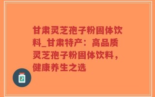 甘肃灵芝孢子粉固体饮料_甘肃特产：高品质灵芝孢子粉固体饮料，健康养生之选