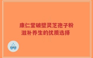 康仁堂破壁灵芝孢子粉 滋补养生的优质选择