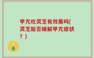 甲亢吃灵芝有效果吗(灵芝能否缓解甲亢症状？)