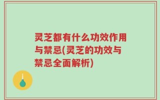 灵芝都有什么功效作用与禁忌(灵芝的功效与禁忌全面解析)