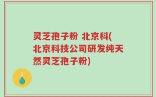 灵芝孢子粉 北京科(北京科技公司研发纯天然灵芝孢子粉)