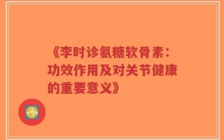 《李时诊氨糖软骨素：功效作用及对关节健康的重要意义》