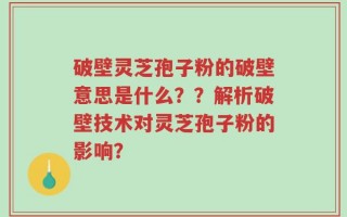 破壁灵芝孢子粉的破壁意思是什么？？解析破壁技术对灵芝孢子粉的影响？