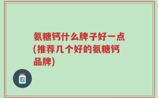 氨糖钙什么牌子好一点(推荐几个好的氨糖钙品牌)
