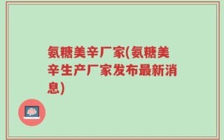 氨糖美辛厂家(氨糖美辛生产厂家发布最新消息)