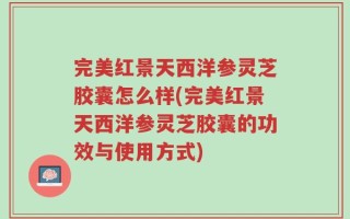 完美红景天西洋参灵芝胶囊怎么样(完美红景天西洋参灵芝胶囊的功效与使用方式)