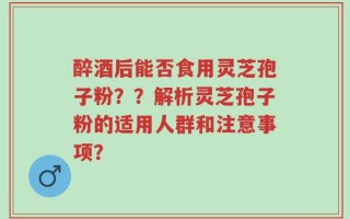 醉酒后能否食用灵芝孢子粉？？解析灵芝孢子粉的适用人群和注意事项？