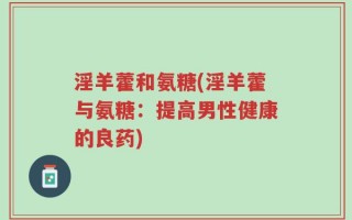淫羊藿和氨糖(淫羊藿与氨糖：提高男性健康的良药)
