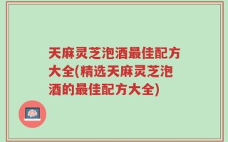 天麻灵芝泡酒最佳配方大全(精选天麻灵芝泡酒的最佳配方大全)