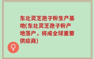 东北灵芝孢子粉生产基地(东北灵芝孢子粉产地落户，将成全球重要供应商)
