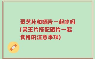 灵芝片和硒片一起吃吗(灵芝片搭配硒片一起食用的注意事项)